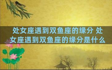 处女座遇到双鱼座的缘分 处女座遇到双鱼座的缘分是什么